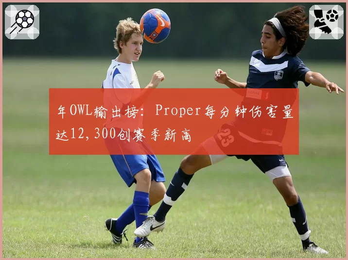 年OWL输出榜：Proper每分钟伤害量达12,300创赛季新高