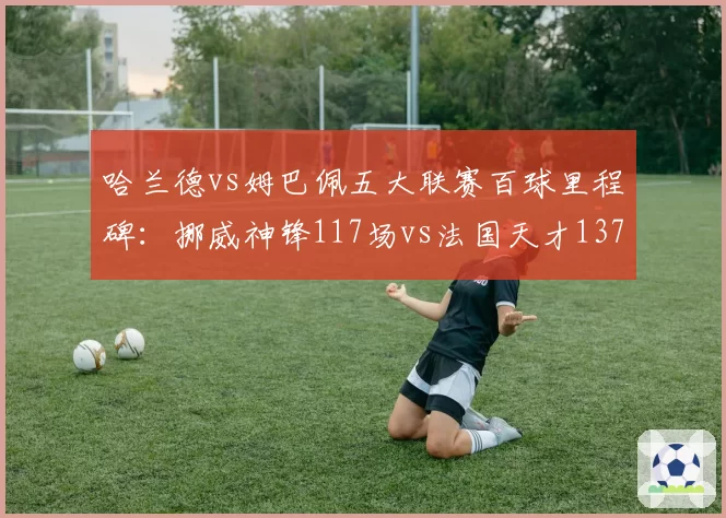 哈兰德vs姆巴佩五大联赛百球里程碑：挪威神锋117场vs法国天才137场