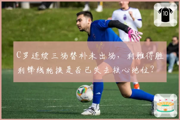 C罗连续三场替补未出场，利雅得胜利锋线轮换是否已失去核心地位？