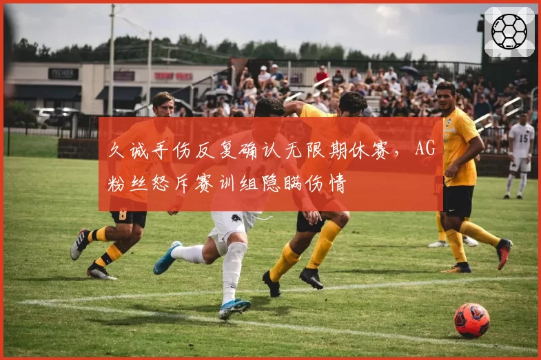 久诚手伤反复确认无限期休赛，AG粉丝怒斥赛训组隐瞒伤情