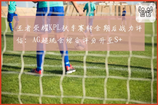 王者荣耀KPL秋季赛转会期后战力评估：AG超玩会综合评分升至S+