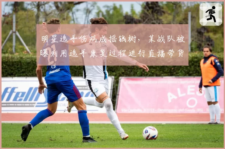 明星选手伤病成摇钱树，某战队被曝利用选手康复过程进行直播带货