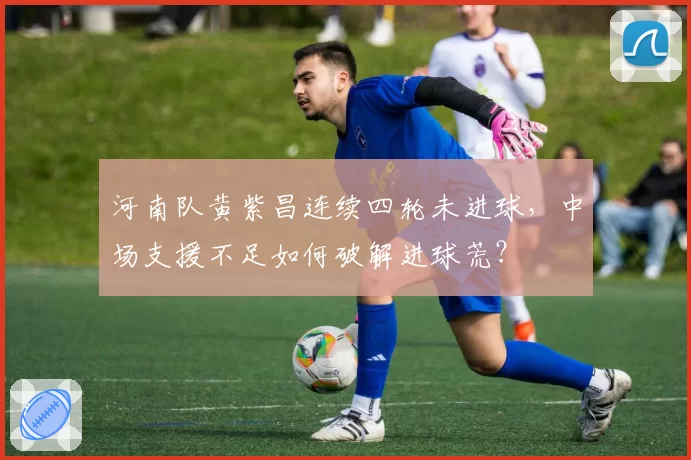 河南队黄紫昌连续四轮未进球，中场支援不足如何破解进球荒？
