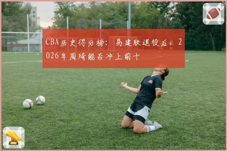 CBA历史得分榜：易建联退役后，2026年周琦能否冲上前十