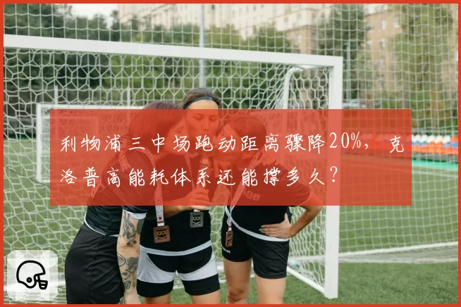 利物浦三中场跑动距离骤降20%，克洛普高能耗体系还能撑多久？