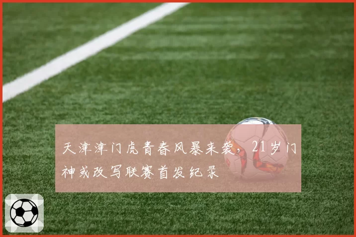 天津津门虎青春风暴来袭，21岁门神或改写联赛首发纪录