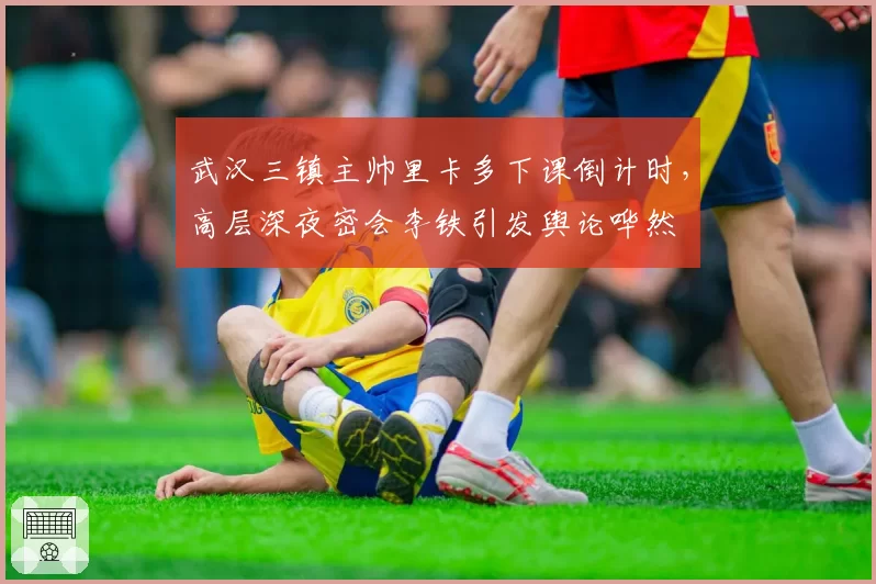 武汉三镇主帅里卡多下课倒计时,高层深夜密会李铁引发舆论哗然