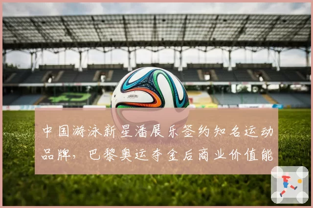 中国游泳新星潘展乐签约知名运动品牌，巴黎奥运夺金后商业价值能否持续？