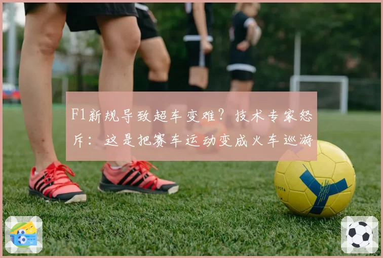 F1新规导致超车变难?技术专家怒斥:这是把赛车运动变成火车巡游