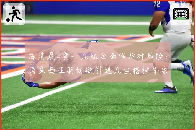 陈清晨_贾一凡组合面临拆对风险，马来西亚羽协欲引进凡尘搭档李宗伟？