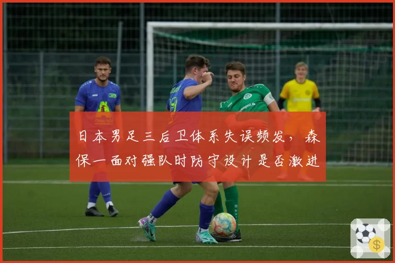 日本男足三后卫体系失误频发,森保一面对强队时防守设计是否激进?