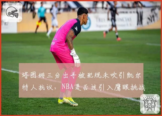 塔图姆三分出手被犯规未吹引凯尔特人抗议，NBA是否该引入鹰眼挑战系统？