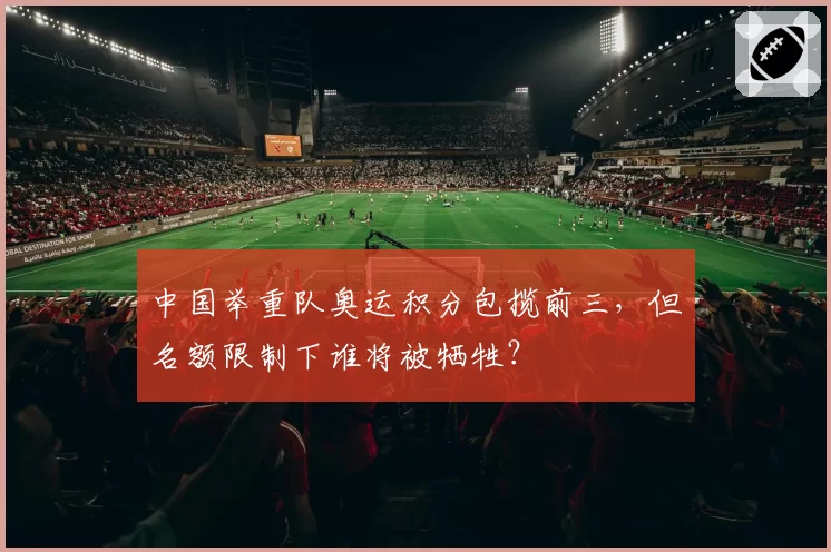 中国举重队奥运积分包揽前三，但名额限制下谁将被牺牲？