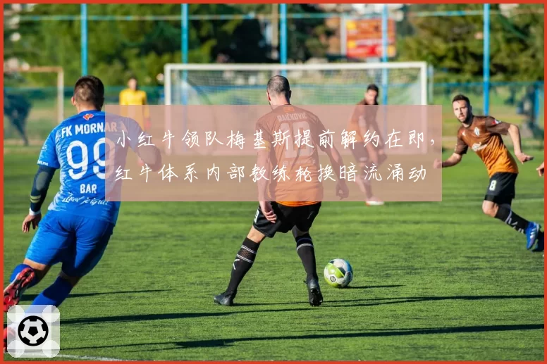 小红牛领队梅基斯提前解约在即，红牛体系内部教练轮换暗流涌动
