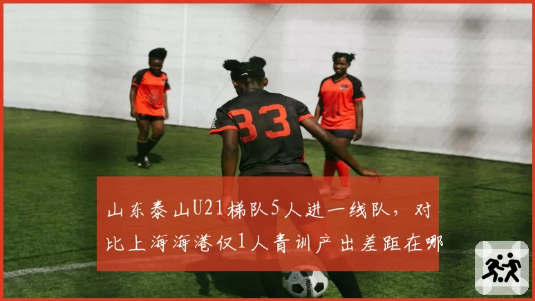 山东泰山U21梯队5人进一线队,对比上海海港仅1人青训产出差距在哪?