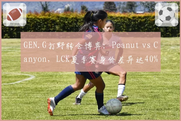 GEN.G打野转会博弈：Peanut vs Canyon，LCK夏季赛身价差异达40%