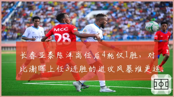长春亚泰陈洋离任后4轮仅1胜,对比谢晖上任3连胜的进攻风暴谁更适配