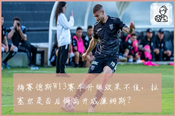 梅赛德斯W13赛车升级效果不佳，拉塞尔是否后悔离开威廉姆斯？