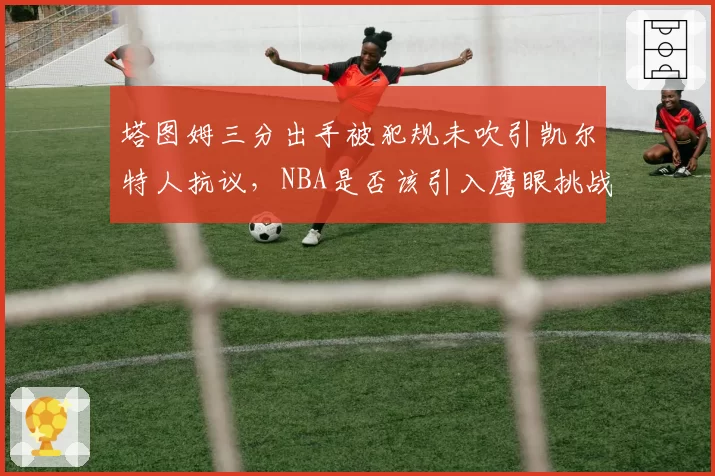 塔图姆三分出手被犯规未吹引凯尔特人抗议，NBA是否该引入鹰眼挑战系统？