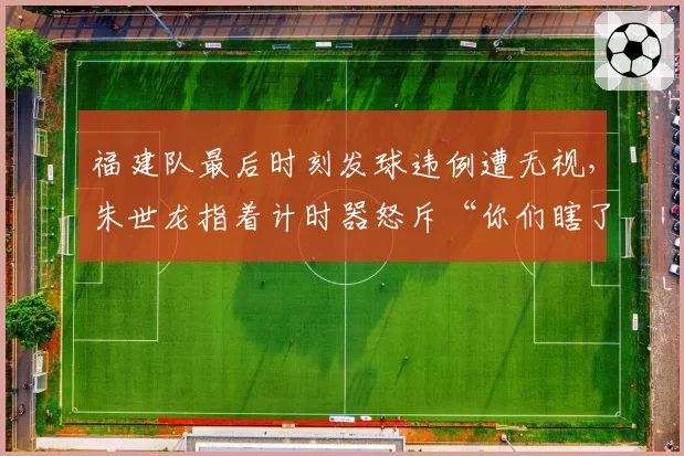 福建队最后时刻发球违例遭无视，朱世龙指着计时器怒斥“你们瞎了”？