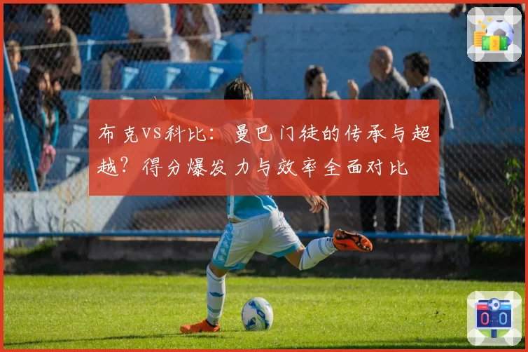 布克vs科比:曼巴门徒的传承与超越?得分爆发力与效率全面对比