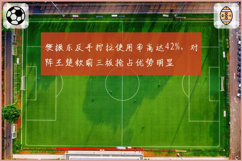 樊振东反手拧拉使用率高达42%,对阵王楚钦前三板抢占优势明显