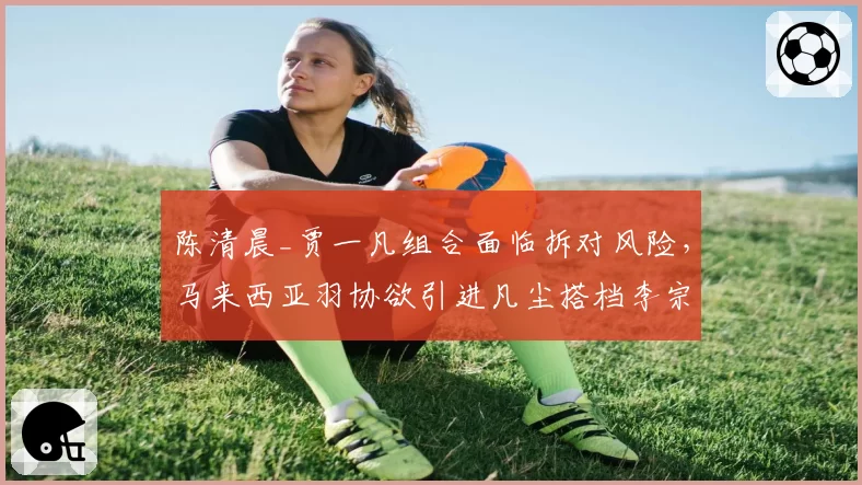 陈清晨_贾一凡组合面临拆对风险，马来西亚羽协欲引进凡尘搭档李宗伟？