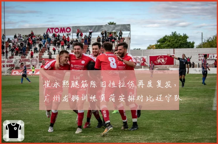 崔永熙腿筋陈旧性拉伤再度复发，广州龙狮训练负荷安排对比辽宁队负荷管理体系差距明显