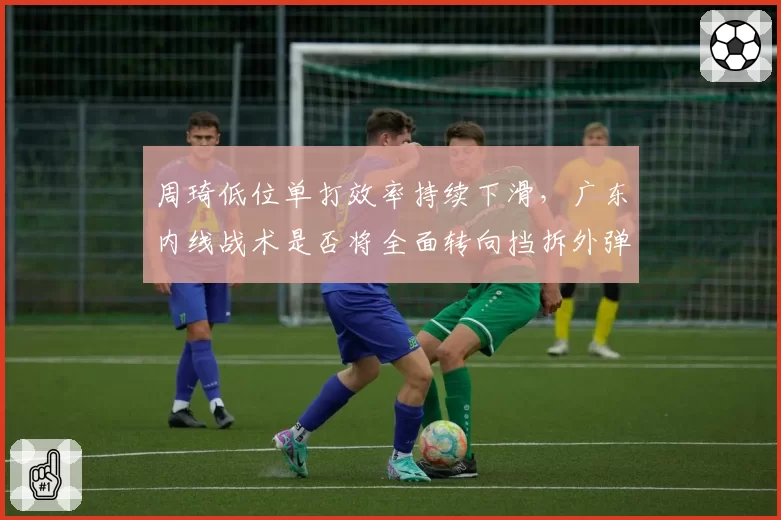 周琦低位单打效率持续下滑，广东内线战术是否将全面转向挡拆外弹？