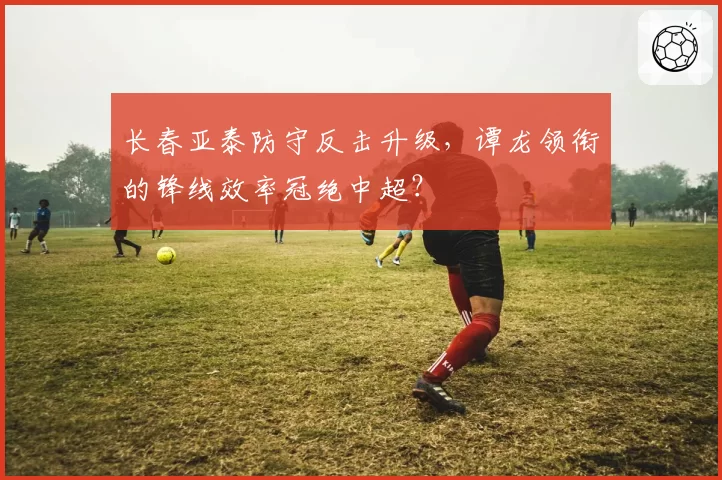 长春亚泰防守反击升级，谭龙领衔的锋线效率冠绝中超？