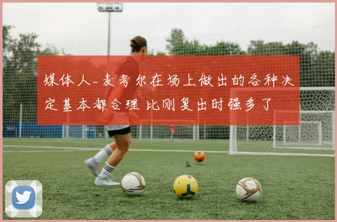 媒体人_麦考尔在场上做出的各种决定基本都合理 比刚复出时强多了