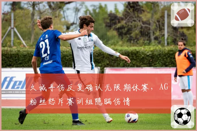 久诚手伤反复确认无限期休赛，AG粉丝怒斥赛训组隐瞒伤情