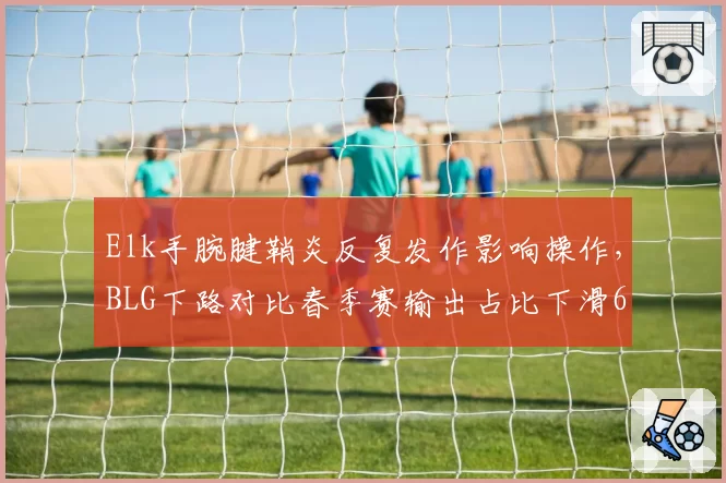 Elk手腕腱鞘炎反复发作影响操作，BLG下路对比春季赛输出占比下滑6个百分点