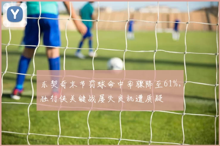 东契奇末节罚球命中率骤降至61%，独行侠关键战屡失良机遭质疑
