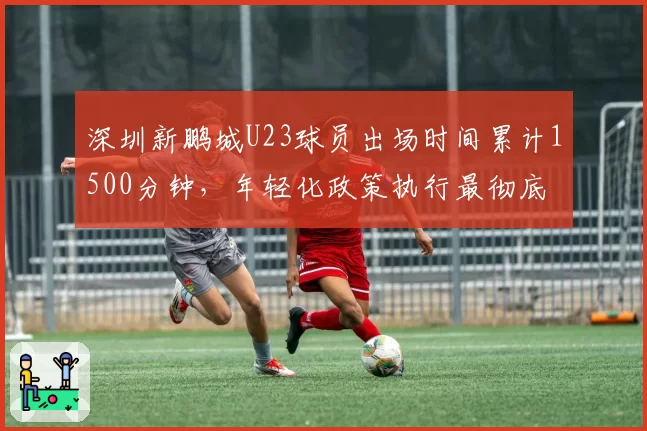 深圳新鹏城U23球员出场时间累计1500分钟，年轻化政策执行最彻底