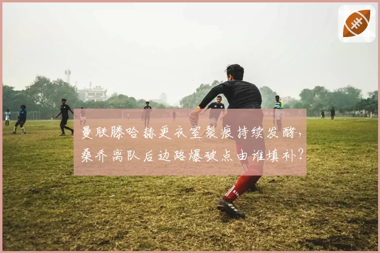 曼联滕哈赫更衣室裂痕持续发酵，桑乔离队后边路爆破点由谁填补？