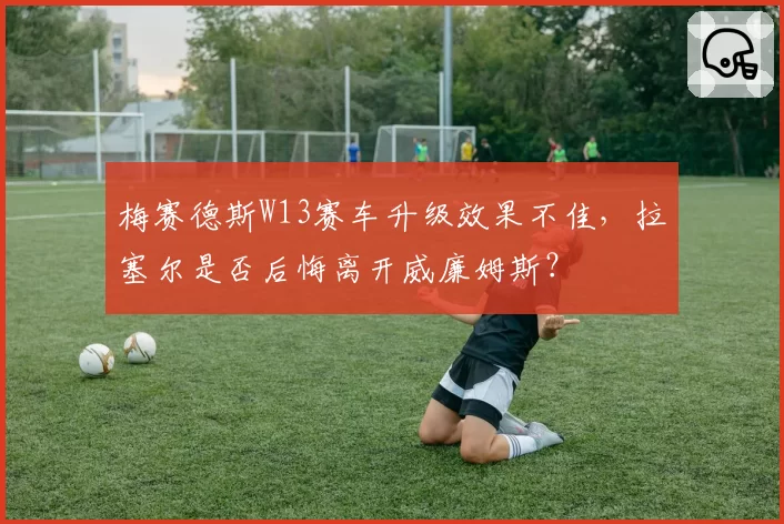 梅赛德斯W13赛车升级效果不佳，拉塞尔是否后悔离开威廉姆斯？