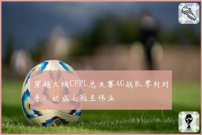 穿越火线CFPL总决赛AG战队零封对手，达成七冠王伟业