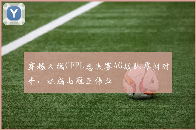穿越火线CFPL总决赛AG战队零封对手,达成七冠王伟业