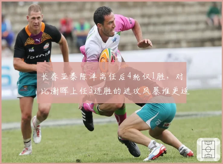 长春亚泰陈洋离任后4轮仅1胜,对比谢晖上任3连胜的进攻风暴谁更适配
