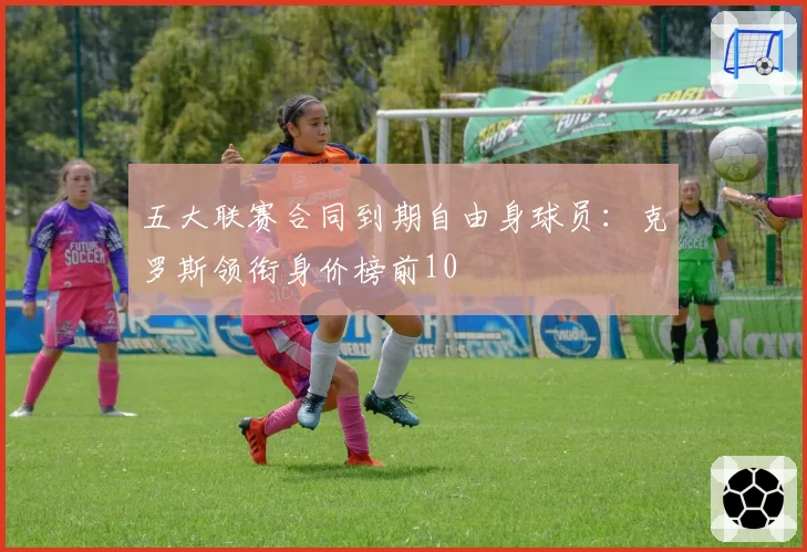 五大联赛合同到期自由身球员:克罗斯领衔身价榜前10