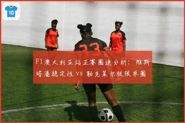 F1澳大利亚站正赛圈速分析:维斯塔潘稳定性 vs 勒克莱尔极限单圈