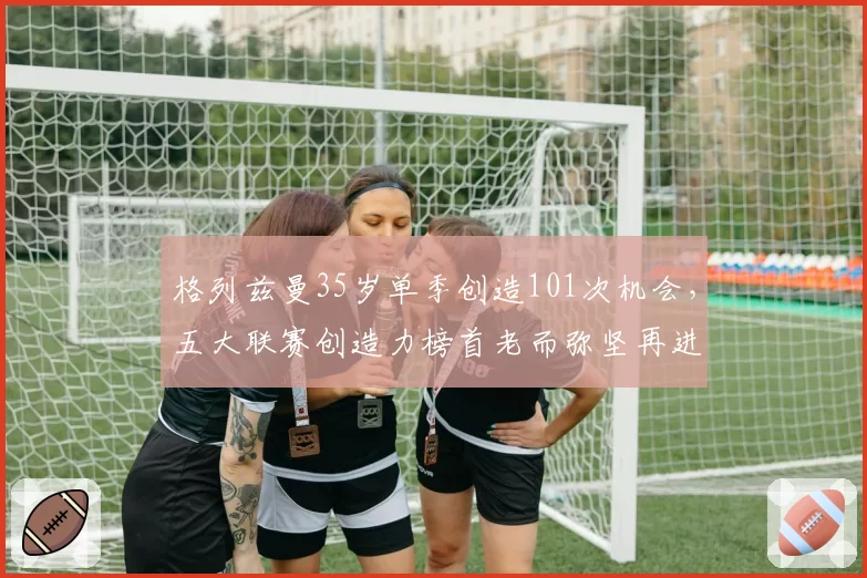 格列兹曼35岁单季创造101次机会，五大联赛创造力榜首老而弥坚再进化