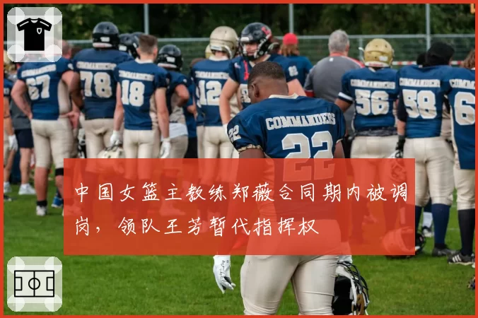 中国女篮主教练郑薇合同期内被调岗，领队王芳暂代指挥权
