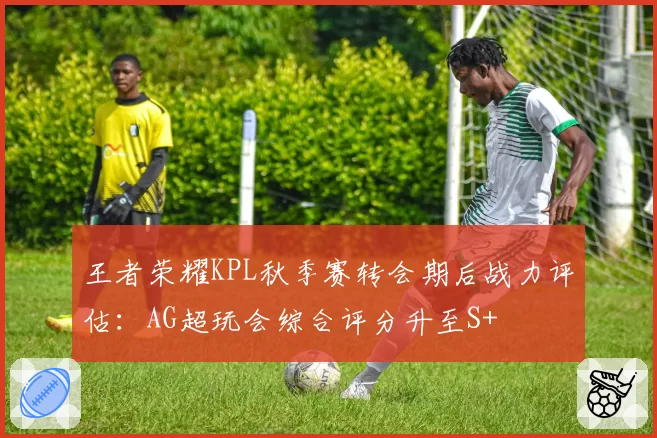 王者荣耀KPL秋季赛转会期后战力评估：AG超玩会综合评分升至S+