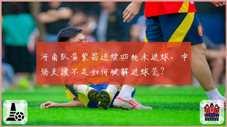 河南队黄紫昌连续四轮未进球，中场支援不足如何破解进球荒？