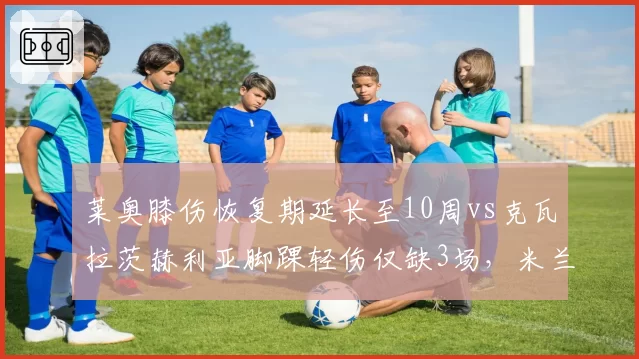 莱奥膝伤恢复期延长至10周vs克瓦拉茨赫利亚脚踝轻伤仅缺3场，米兰进攻核心缺席成本远高于那不勒斯