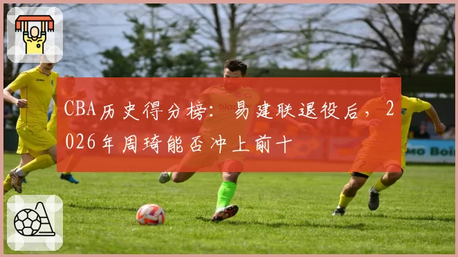 CBA历史得分榜:易建联退役后,2026年周琦能否冲上前十