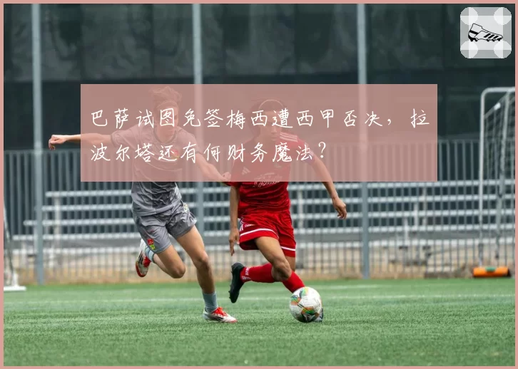 巴萨试图免签梅西遭西甲否决，拉波尔塔还有何财务魔法？